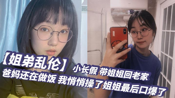 姐弟乱伦小长假带姐姐回老家爸妈还在做饭我悄悄操了.姐姐最后口爆了