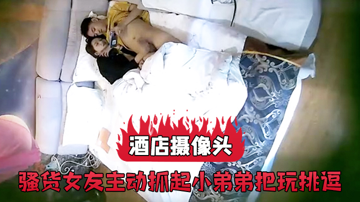 酒店摄像头骚货女友主动抓起小弟弟把玩挑逗.